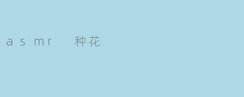 什么是ASMR种花,为什么会有人喜欢这个体验?****